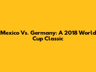 Mexico Vs. Germany: A 2018 World Cup Classic