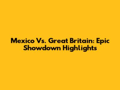 Mexico Vs. Great Britain: Epic Showdown Highlights