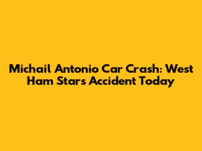 Michail Antonio Car Crash: West Ham Star's Accident Today
