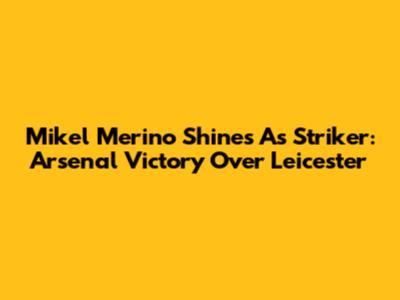 Mikel Merino Shines As Striker: Arsenal Victory Over Leicester