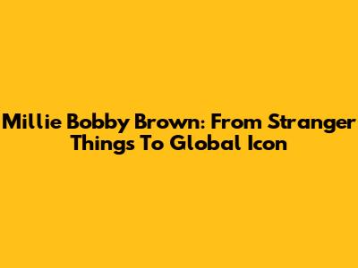 Millie Bobby Brown: From Stranger Things To Global Icon