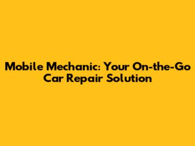 Mobile Mechanic: Your On-the-Go Car Repair Solution
