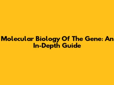 Molecular Biology Of The Gene: An In-Depth Guide