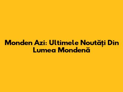 Monden Azi: Ultimele Noutăți Din Lumea Mondenă