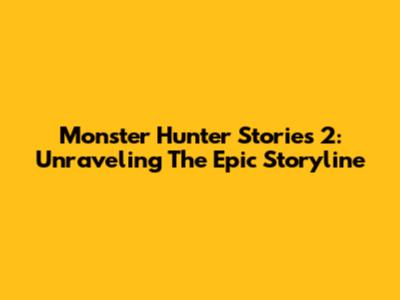 Monster Hunter Stories 2: Unraveling The Epic Storyline