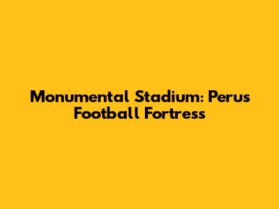 Monumental Stadium: Peru's Football Fortress