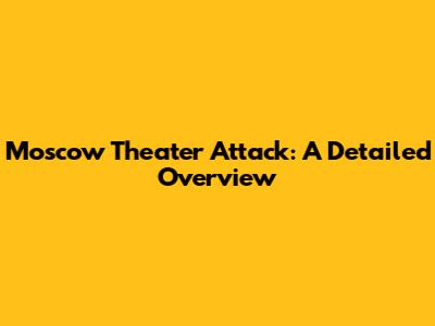 Moscow Theater Attack: A Detailed Overview