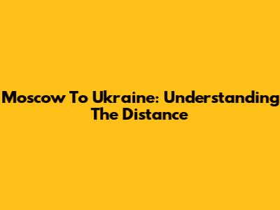 Moscow To Ukraine: Understanding The Distance