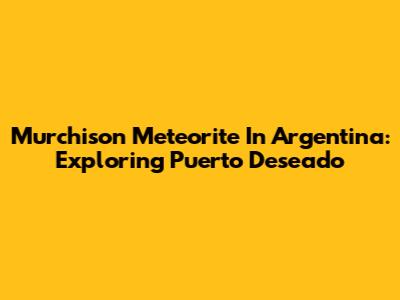 Murchison Meteorite In Argentina: Exploring Puerto Deseado