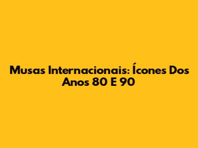 Musas Internacionais: Ícones Dos Anos 80 E 90