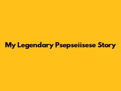 My Legendary Psepseiisese Story
