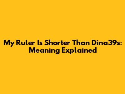 My Ruler Is Shorter Than Dina39s: Meaning Explained