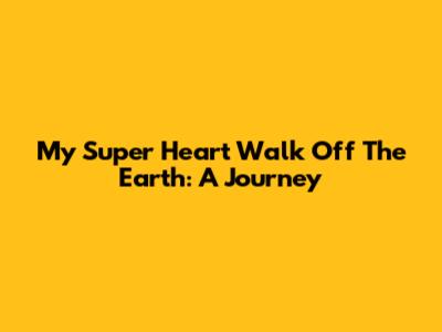 My Super Heart Walk Off The Earth: A Journey