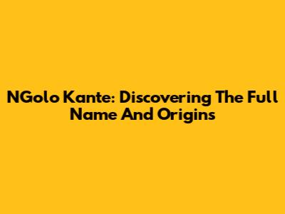 N'Golo Kante: Discovering The Full Name And Origins