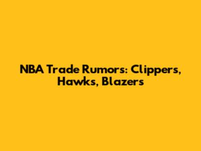 NBA Trade Rumors: Clippers, Hawks, Blazers
