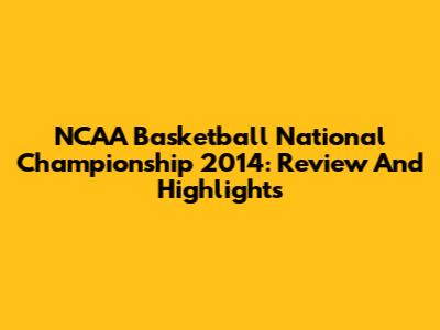 NCAA Basketball National Championship 2014: Review And Highlights
