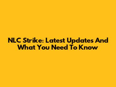 NLC Strike: Latest Updates And What You Need To Know