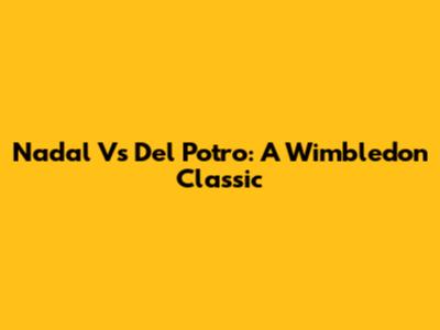 Nadal Vs Del Potro: A Wimbledon Classic