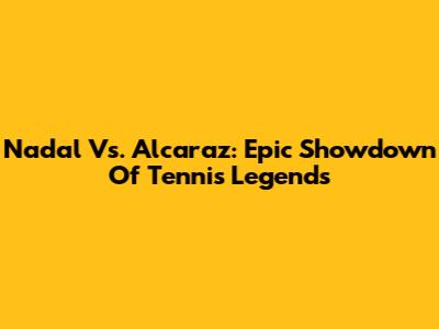 Nadal Vs. Alcaraz: Epic Showdown Of Tennis Legends