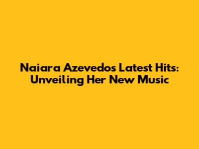 Naiara Azevedo's Latest Hits: Unveiling Her New Music