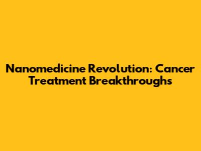 Nanomedicine Revolution: Cancer Treatment Breakthroughs