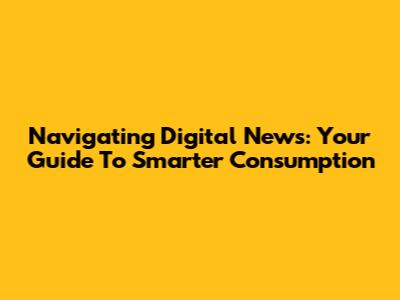 Navigating Digital News: Your Guide To Smarter Consumption