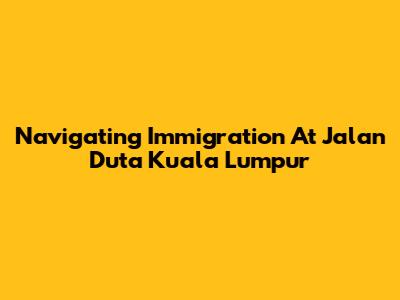 Navigating Immigration At Jalan Duta Kuala Lumpur