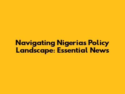 Navigating Nigeria's Policy Landscape: Essential News