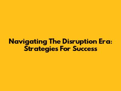 Navigating The Disruption Era: Strategies For Success