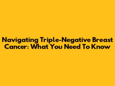 Navigating Triple-Negative Breast Cancer: What You Need To Know