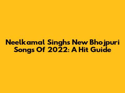 Neelkamal Singh's New Bhojpuri Songs Of 2022: A Hit Guide