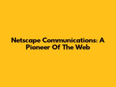 Netscape Communications: A Pioneer Of The Web