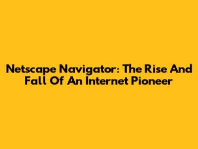 Netscape Navigator: The Rise And Fall Of An Internet Pioneer