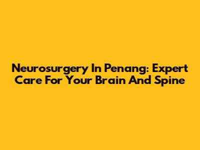 Neurosurgery In Penang: Expert Care For Your Brain And Spine