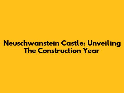 Neuschwanstein Castle: Unveiling The Construction Year