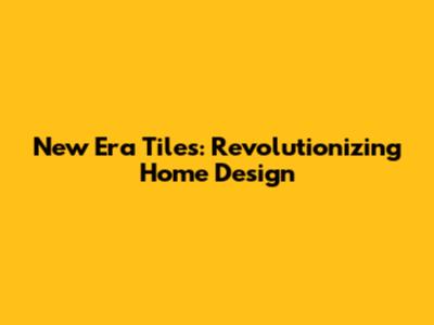 New Era Tiles: Revolutionizing Home Design