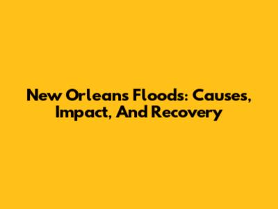 New Orleans Floods: Causes, Impact, And Recovery