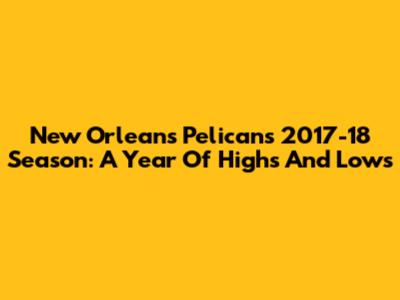 New Orleans Pelicans 2017-18 Season: A Year Of Highs And Lows
