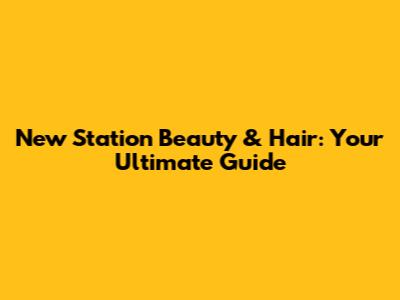New Station Beauty & Hair: Your Ultimate Guide