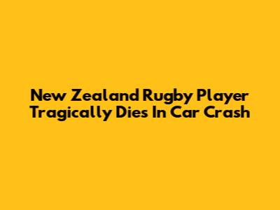 New Zealand Rugby Player Tragically Dies In Car Crash