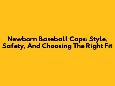 Newborn Baseball Caps: Style, Safety, And Choosing The Right Fit