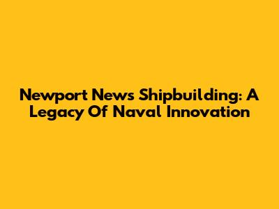 Newport News Shipbuilding: A Legacy Of Naval Innovation