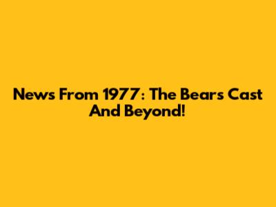 News From 1977: The Bears' Cast And Beyond!