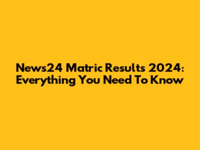 News24 Matric Results 2024: Everything You Need To Know
