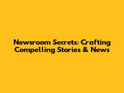 Newsroom Secrets: Crafting Compelling Stories & News