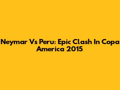 Neymar Vs Peru: Epic Clash In Copa America 2015