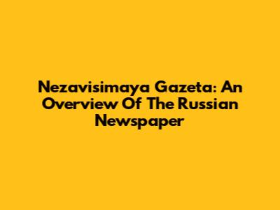 Nezavisimaya Gazeta: An Overview Of The Russian Newspaper