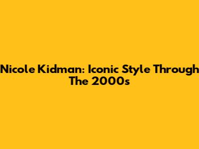 Nicole Kidman: Iconic Style Through The 2000s