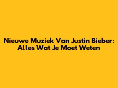 Nieuwe Muziek Van Justin Bieber: Alles Wat Je Moet Weten