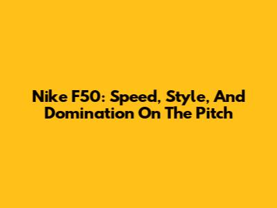 Nike F50: Speed, Style, And Domination On The Pitch